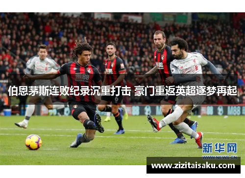伯恩茅斯连败纪录沉重打击 豪门重返英超逐梦再起